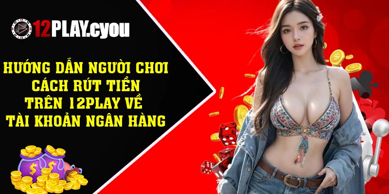 Hướng dẫn người chơi cách rút tiền trên 12play về tài khoản ngân hàng